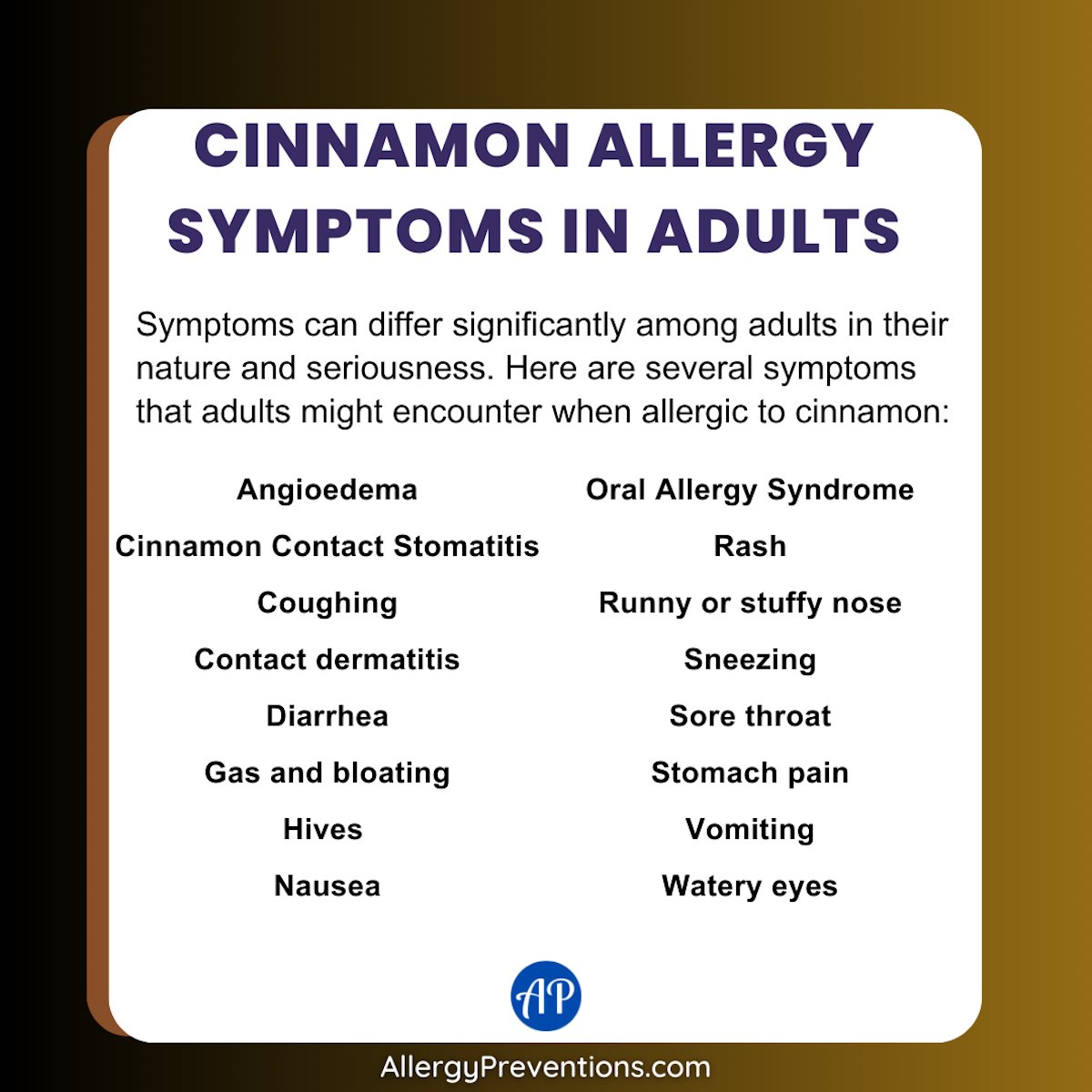 Cinnamon Allergy Symptoms in Adults Infographic. Symptoms can differ significantly among adults in their nature and seriousness. Here are several symptoms that adults might encounter when allergic to cinnamon: Angioedema, Cinnamon, Contact Stomatitis, Coughing, Contact dermatitis, Diarrhea, Gas and bloating, Hives , Nausea, Oral Allergy Syndrome, Rash, Runny or stuffy nose, Sneezing, Sore throat, Stomach pain, Vomiting, Watery eyes.