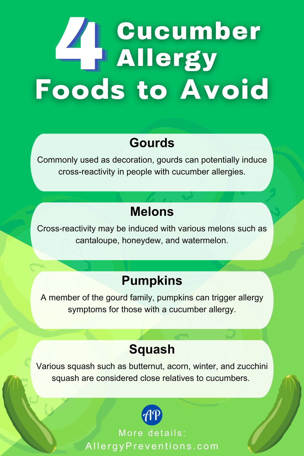 Cucumber allergy foods to avoid infographic. Foods to avoid with allergies to cucumbers. 1. Gourds: Commonly used as decoration, gourds can potentially induce cross-reactivity in people with cucumber allergies. 2. Melons: Cross-reactivity may be induced with various melons such as cantaloupe, honeydew, and watermelon. 3. Pumpkins: A member of the gourd family, pumpkins can trigger allergy symptoms for those with a cucumber allergy. 4. Squash: Various squash such as butternut, acorn, winter, and zucchini squash are considered close relatives to cucumbers.