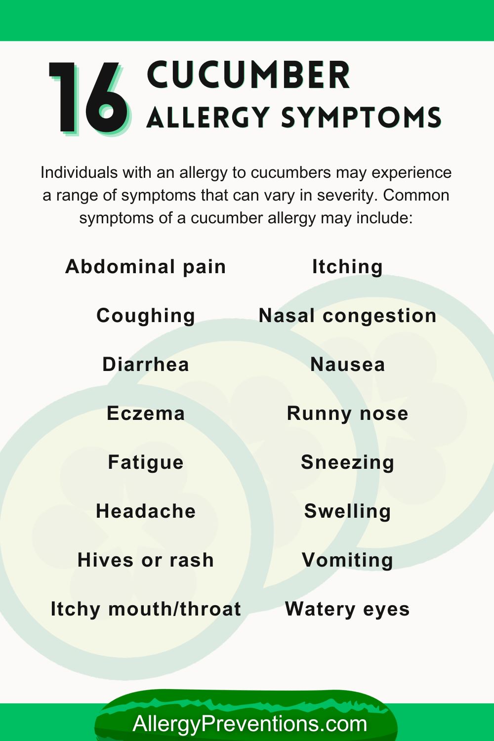 Cucumber allergy symptoms infographic. Individuals with an allergy to cucumbers may experience a range of symptoms that can vary in severity. Common symptoms of a cucumber allergy may include: Abdominal pain, Coughing, Diarrhea, Eczema, Fatigue, Headache, Hives or rash, Itchy mouth/throat, Itching, Nasal congestion, Nausea, Runny nose, Sneezing, Swelling, Vomiting, and Watery eyes.