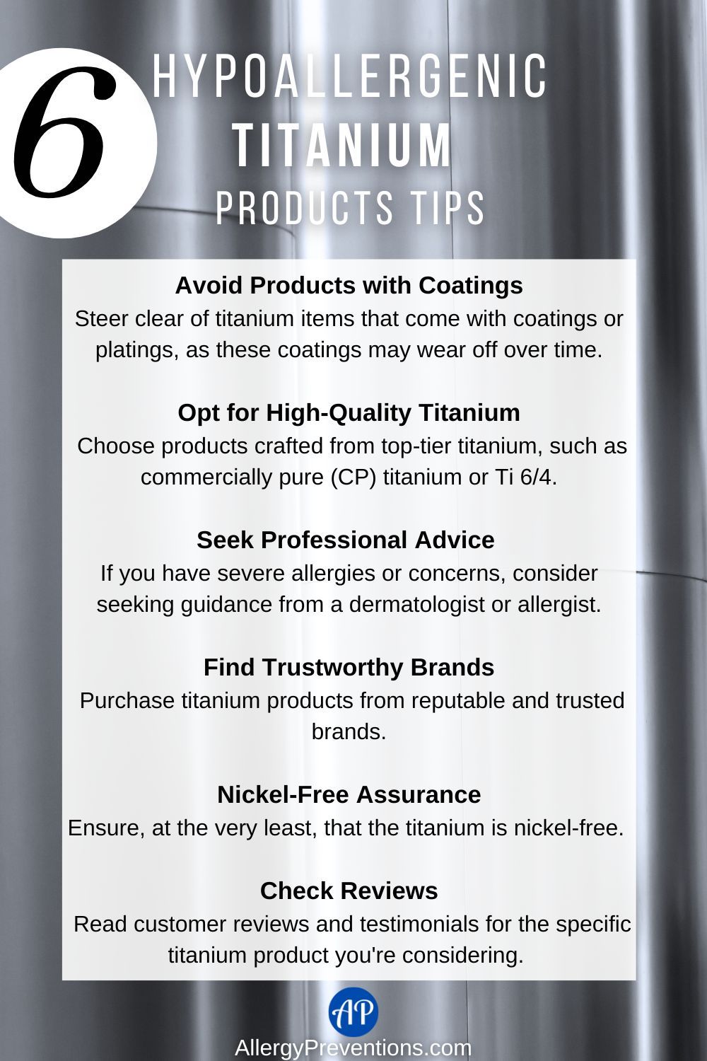Hypoallergenic titanium products tips infographic: Avoid Products with Coatings Steer clear of titanium items that come with coatings or platings, as these coatings may wear off over time. Opt for High-Quality Titanium Choose products crafted from top-tier titanium, such as commercially pure (CP) titanium or Ti 6/4. Seek Professional Advice If you have severe allergies or concerns, consider seeking guidance from a dermatologist or allergist. Find Trustworthy Brands Purchase titanium products from reputable and trusted brands. Nickel-Free Assurance Ensure, at the very least, that the titanium is nickel-free. Check Reviews Read customer reviews and testimonials for the specific titanium product you're considering.