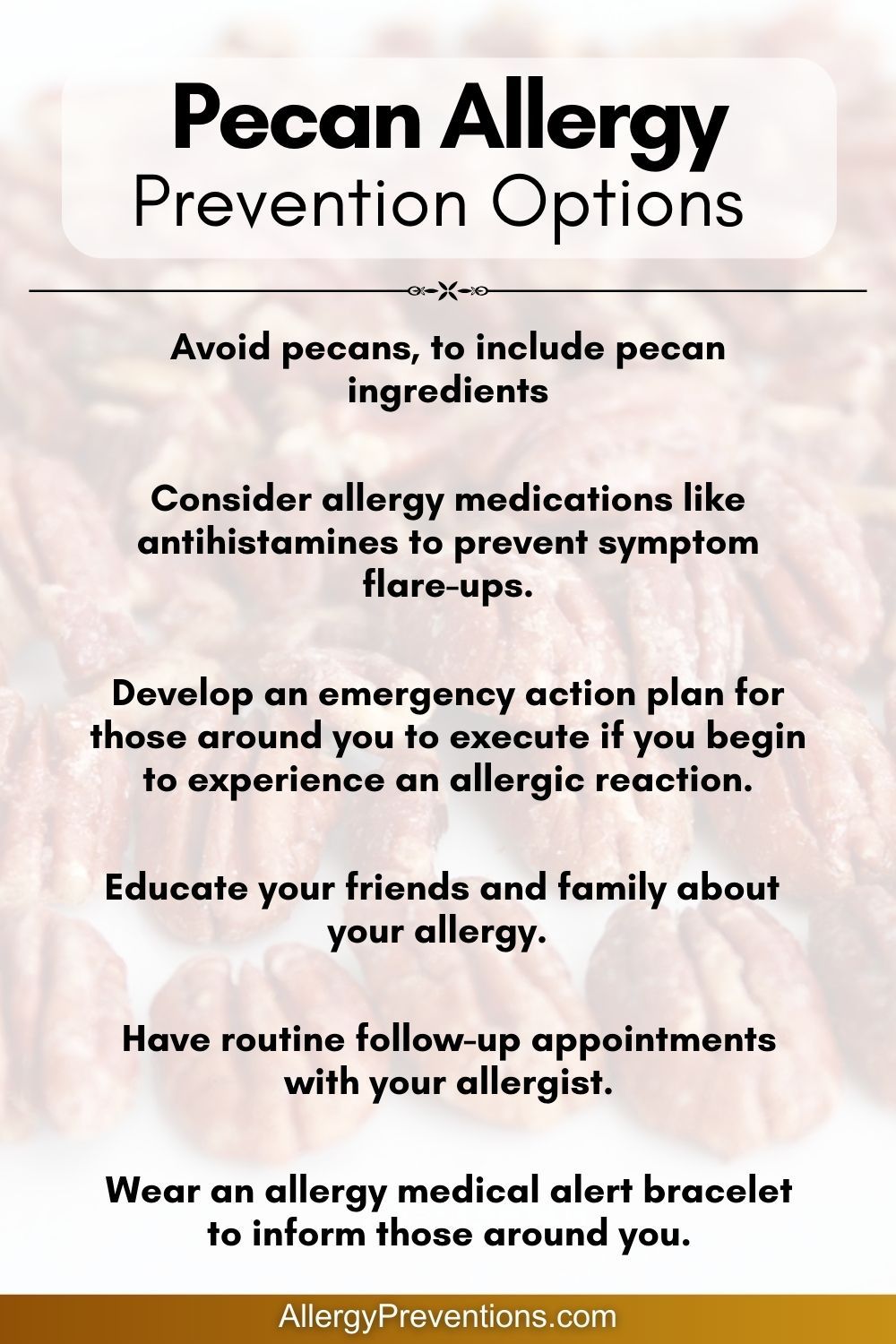 Pecan Allergy Prevention Options Infographic: Avoid pecans, to include pecan ingredients. Consider allergy medications like antihistamines to prevent symptom flare-ups. Educate your friends and family about your allergy. Develop an emergency action plan for those around you to execute if you begin to experience an allergic reaction. Have routine follow-up appointments with your allergist. Wear an allergy medical alert bracelet to inform those around you.