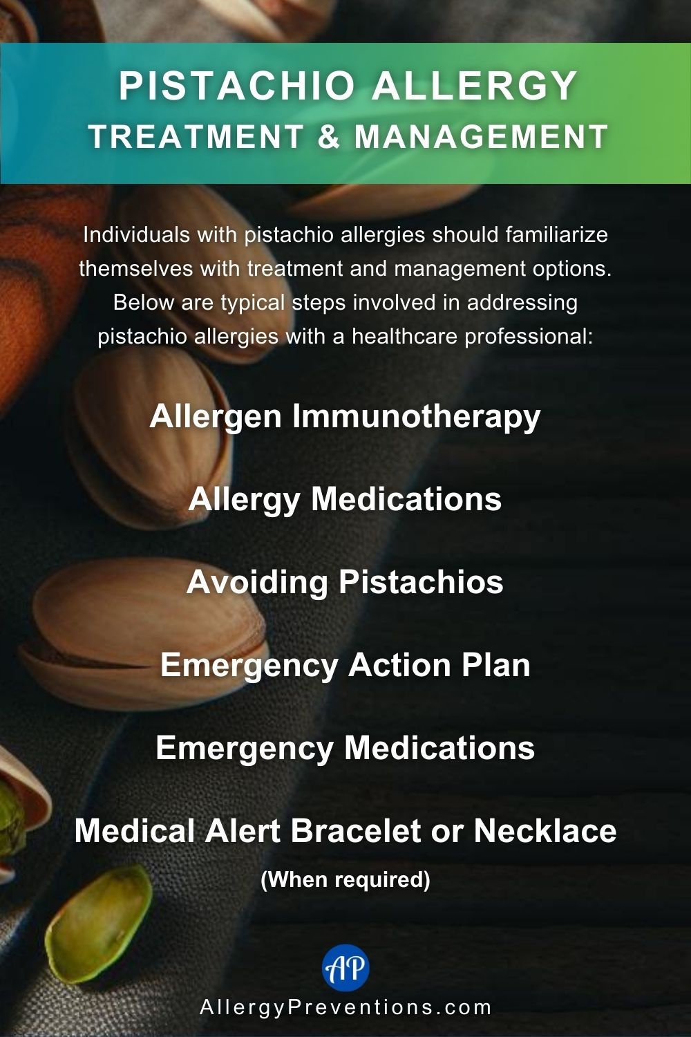 Pistachio Allergy Treatment & Management Infographic. Individuals with pistachio allergies should familiarize themselves with treatment and management options. Below are typical steps involved in addressing pistachio allergies with a healthcare professional: Allergen Immunotherapy, Allergy Medications, Avoiding Pistachios, Emergency Action Plan, Emergency Medications, Medical, Alert Bracelet or Necklace (When required).
