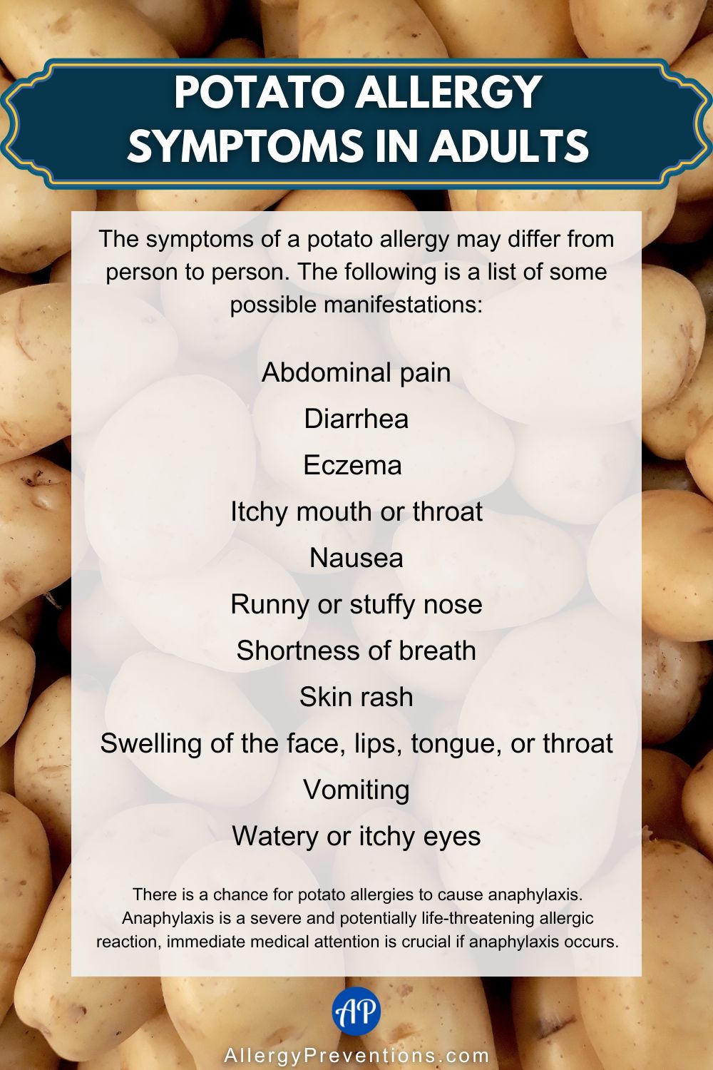 Potato allergy symptoms in adults infographic. The symptoms of a potato allergy may differ from person to person. The following is a list of some possible manifestations: Abdominal pain, Diarrhea, Eczema , Itchy mouth or throat, Nausea, Runny or stuffy nose, Shortness of breath, Skin rash, Swelling of the face, lips, tongue, or throat, Vomiting, Watery or itchy eyes There is a chance for potato allergies to cause anaphylaxis. Anaphylaxis is a severe and potentially life-threatening allergic reaction, immediate medical attention is crucial if anaphylaxis occurs.