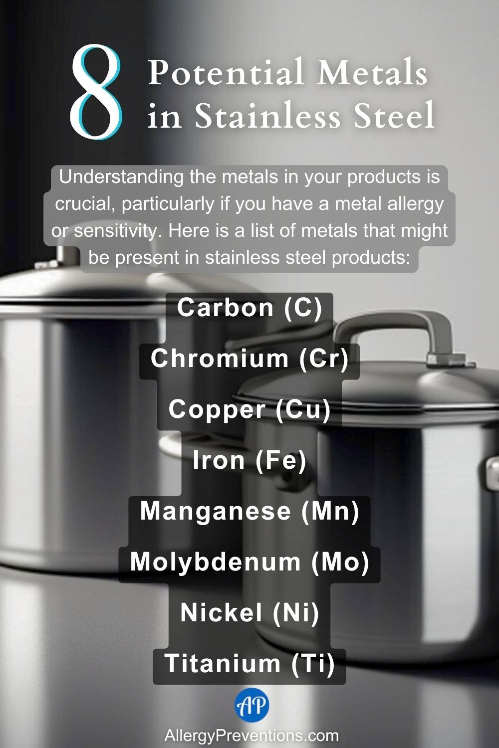potential metals in stainless steel infographic. Understanding the metals in your products is crucial, particularly if you have a metal allergy or sensitivity. Here is a list of metals that might be present in stainless steel products:, Carbon (C), Chromium (Cr), Copper (Cu), Iron (Fe), Manganese (Mn), Molybdenum (Mo), Nickel (Ni), and Titanium (Ti).