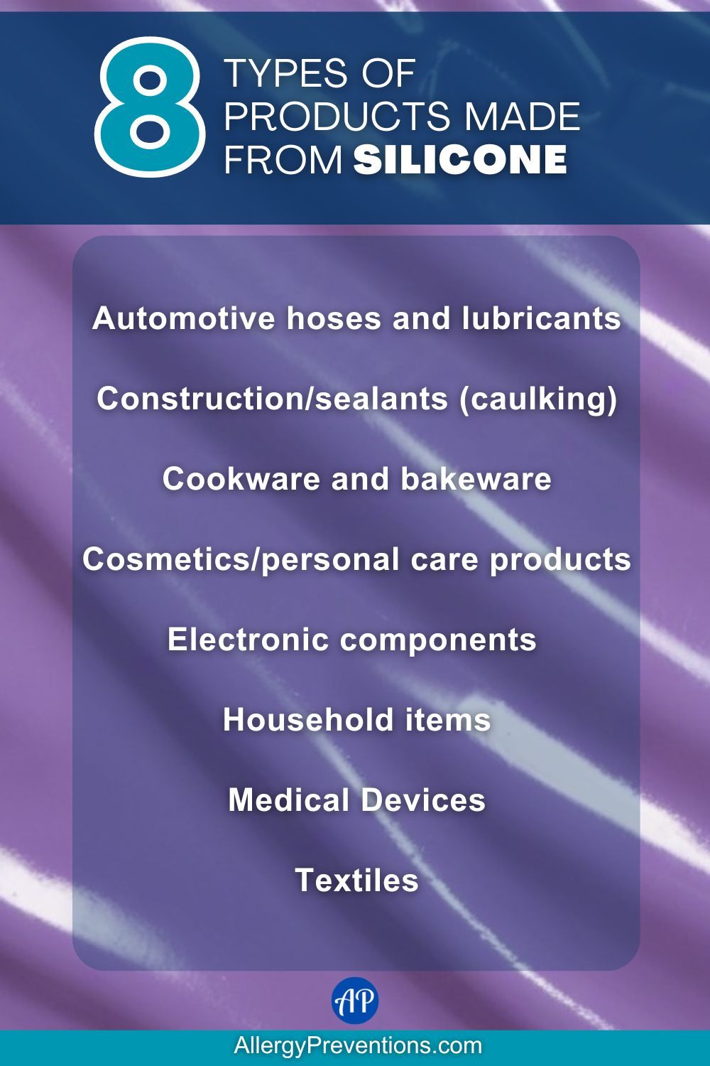 Types of products made from silicone infographic. Common types of products made from silicone are: Automotive hoses and lubricants, Construction/sealants (caulking), Cookware and bakeware, Cosmetics/personal care products, Electronic components , Household items, Medical Devices, and Textiles.