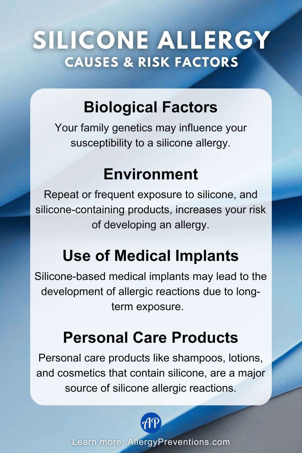 silicone allergy Causes & Risk Factors Infographic. Biological Factors: Your family genetics may influence your susceptibility to a silicone allergy. Environment: Repeat or frequent exposure to silicone, and silicone-containing products, increases your risk of developing an allergy. Use of Medical Implants: Silicone-based medical implants may lead to the development of allergic reactions due to long-term exposure. Personal Care Products: Personal care products like shampoos, lotions, and cosmetics that contain silicone, are a major source of silicone allergic reactions.