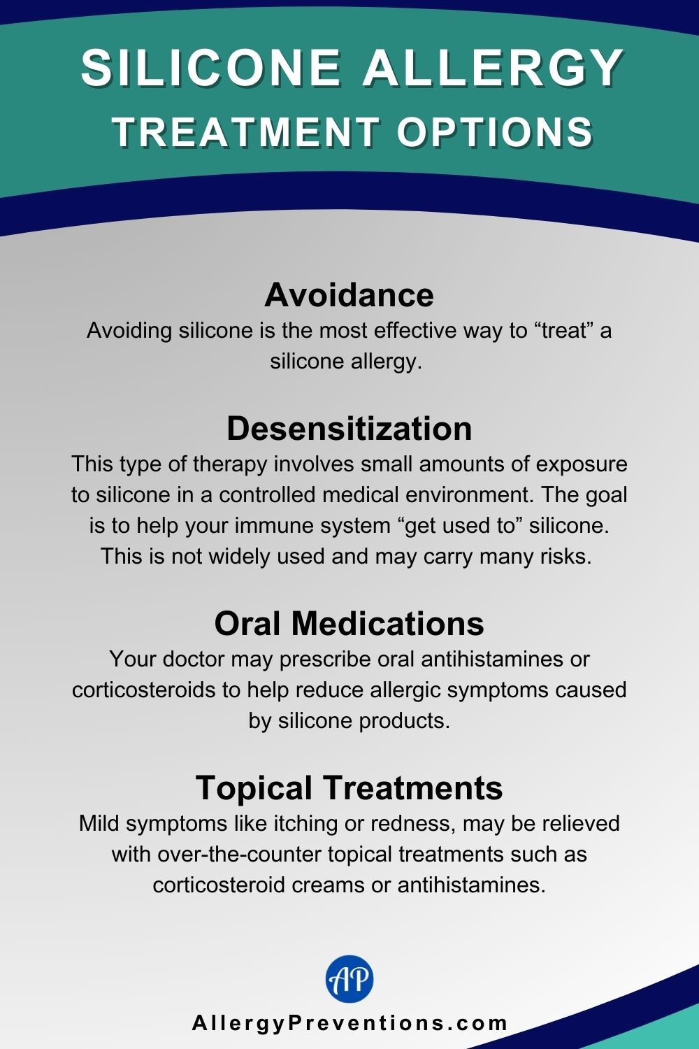Silicone Allergy Treatment Options Infographic. Treatment for silicone allergies consist of the following: Avoidance: Avoiding silicone is the most effective way to “treat” a silicone allergy. Desensitization: This type of therapy involves small amounts of exposure to silicone in a controlled medical environment. The goal is to help your immune system “get used to” silicone. This is not widely used and may carry many risks. Oral Medications: Your doctor may prescribe oral antihistamines or corticosteroids to help reduce allergic symptoms caused by silicone products. Topical Treatments: Mild symptoms like itching or redness, may be relieved with over-the-counter topical treatments such as corticosteroid creams or antihistamines.