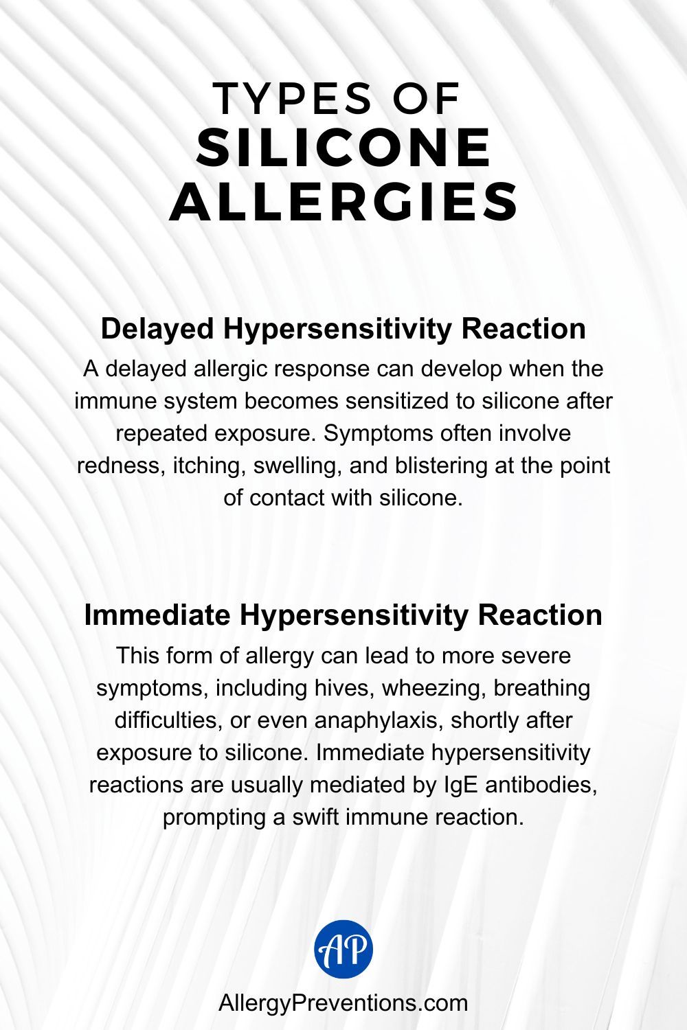 Types of Silicone Allergies Infographic. Delayed Hypersensitivity Reaction: A delayed allergic response can develop when the immune system becomes sensitized to silicone after repeated exposure. Symptoms often involve redness, itching, swelling, and blistering at the point of contact with silicone. Immediate Hypersensitivity Reaction: This form of allergy can lead to more severe symptoms, including hives, wheezing, breathing difficulties, or even anaphylaxis, shortly after exposure to silicone. Immediate hypersensitivity reactions are usually mediated by IgE antibodies, prompting a swift immune reaction.