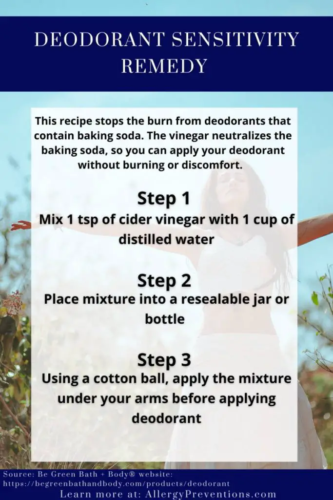 deodorant sensitivity remedy infographic. This recipe stops the burn from deodorants that contain baking soda. The vinegar neutralizes the baking soda, so you can apply your deodorant without burning or discomfort. Step 1: Mix 1 tsp of cider vinegar with 1 cup of distilled water. Step 2: Place mixture into a resealable jar or bottle. Step 3: Using a cotton ball, apply the mixture under your arms before applying deodorant. Source is Be Green Bath + Body®. Visual and more information @ allergypreventions.com