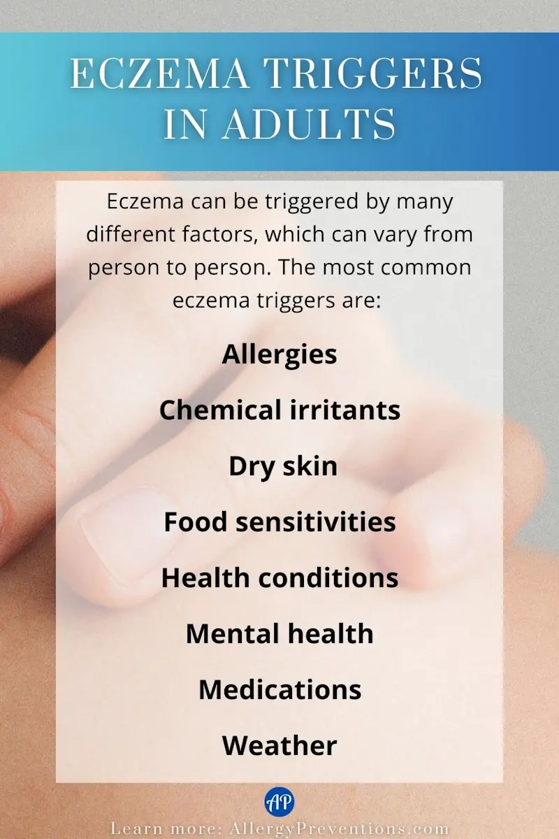 Eczema triggers in adults infographic. Eczema can be triggered by many different factors, which can vary from person to person. The most common eczema triggers are: Allergies, chemical irritants, dry skin, food sensitivities, health conditions, mental health, medication and weather.