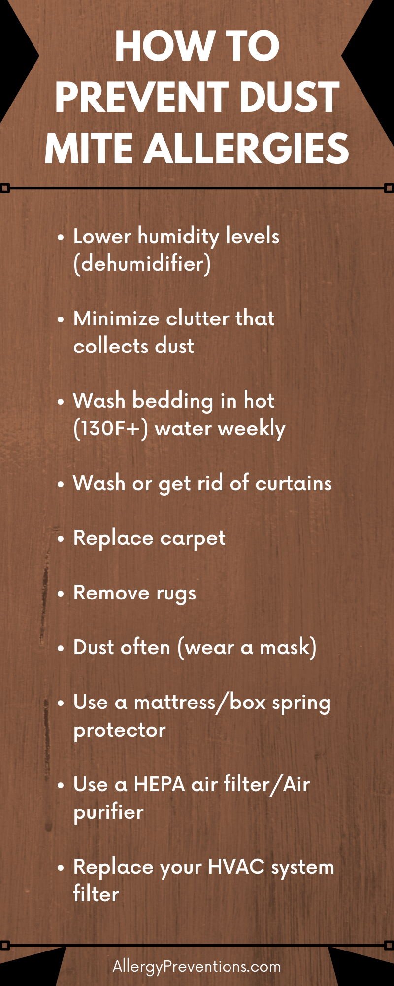 how-to-prevent-dust-mite-allergies-infographic-Lower humidity levels (dehumidifier)  Minimize clutter that collects dust  Wash bedding in hot (130F+) water weekly Wash or get rid of curtains Replace carpet Remove rugs Dust often (wear a mask) Use a mattress/box spring protector Use a HEPA air filter/Air purifier Replace your HVAC system filter 