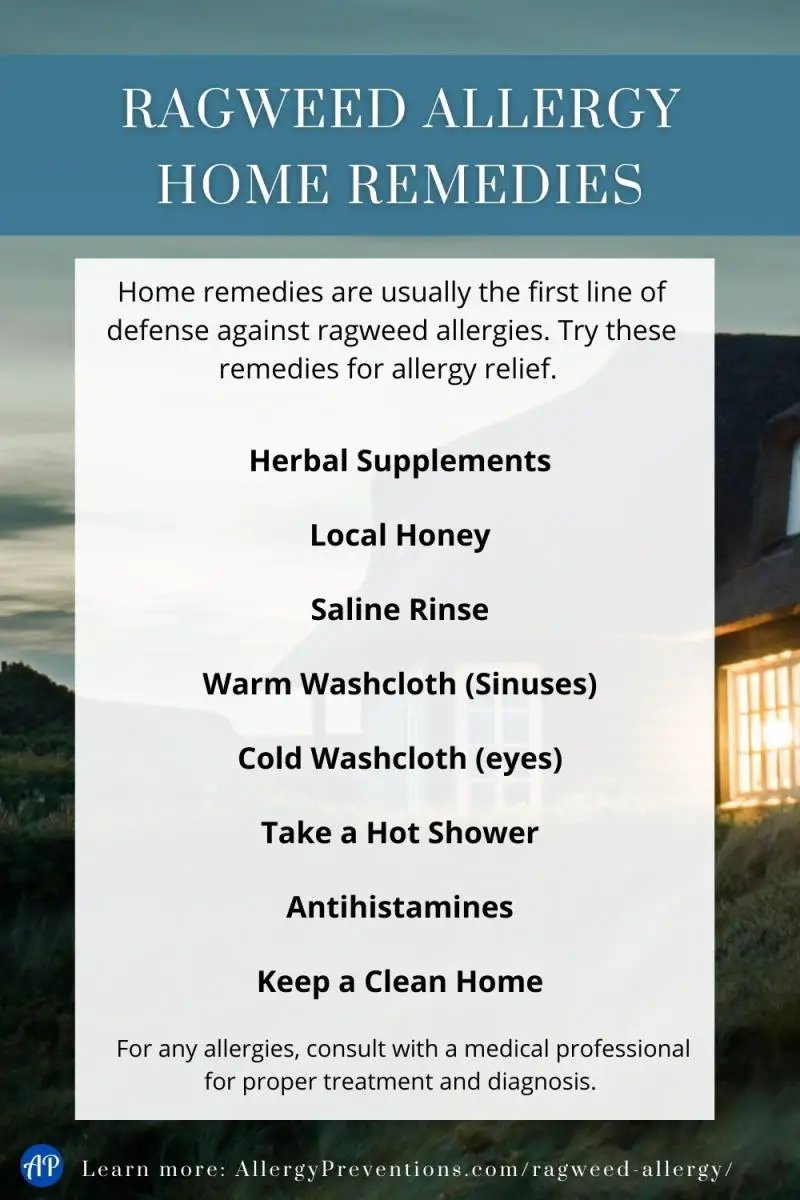 Ragweed allergy home remedies infographic. Home remedies are usually the first line of defense against ragweed allergies. Try these remedies for allergy relief. Herbal Supplements, Local Honey, Saline Rinse, Warm Washcloth (Sinuses), Cold Washcloth (eyes), Take a Hot Shower, Antihistamines, Keep a Clean Home. For any allergies, consult with a medical professional for proper treatment and diagnosis. Learn more at allergypreventions.com
