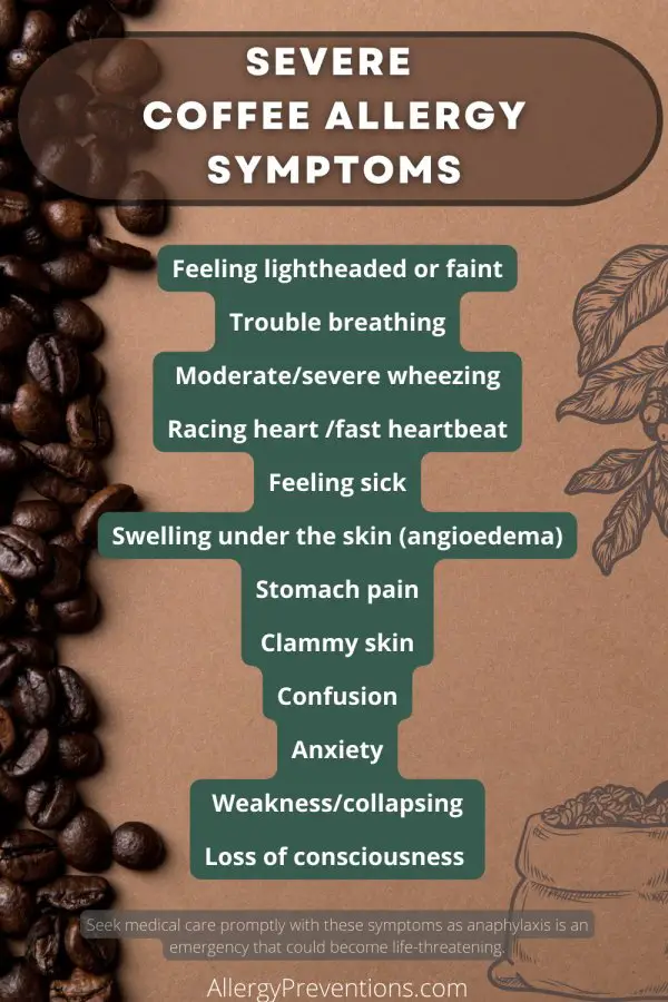 severe-coffee-allergy-symptoms-infographic: Feeling lightheaded or faint Trouble breathing Moderate/severe wheezing Racing heart /fast heartbeat Feeling sick Swelling under the skin (angioedema) Stomach pain Clammy skin Confusion Anxiety Weakness/collapsing Loss of consciousness  Seek medical care promptly with these symptoms as anaphylaxis is an emergency that could become life-threatening. 