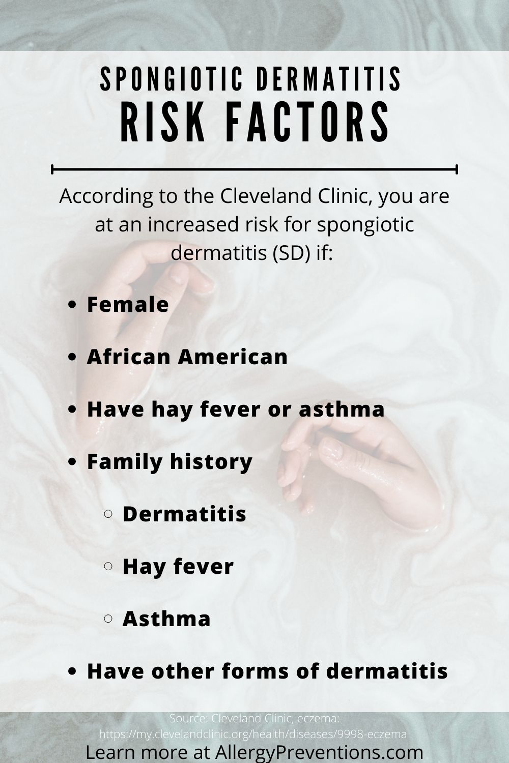 spongiotic dermatitis (SD) risk factors infographic. According to the Cleveland Clinic, you are at an increased risk for spongiotic dermatitis (SD) if:  Female
African American
Have hay fever or asthma
Family history
Dermatitis
Hay fever
Asthma
Have other forms of dermatitis
Source is the Cleveland clinic eczema article. learn more at allergypreventions.com 