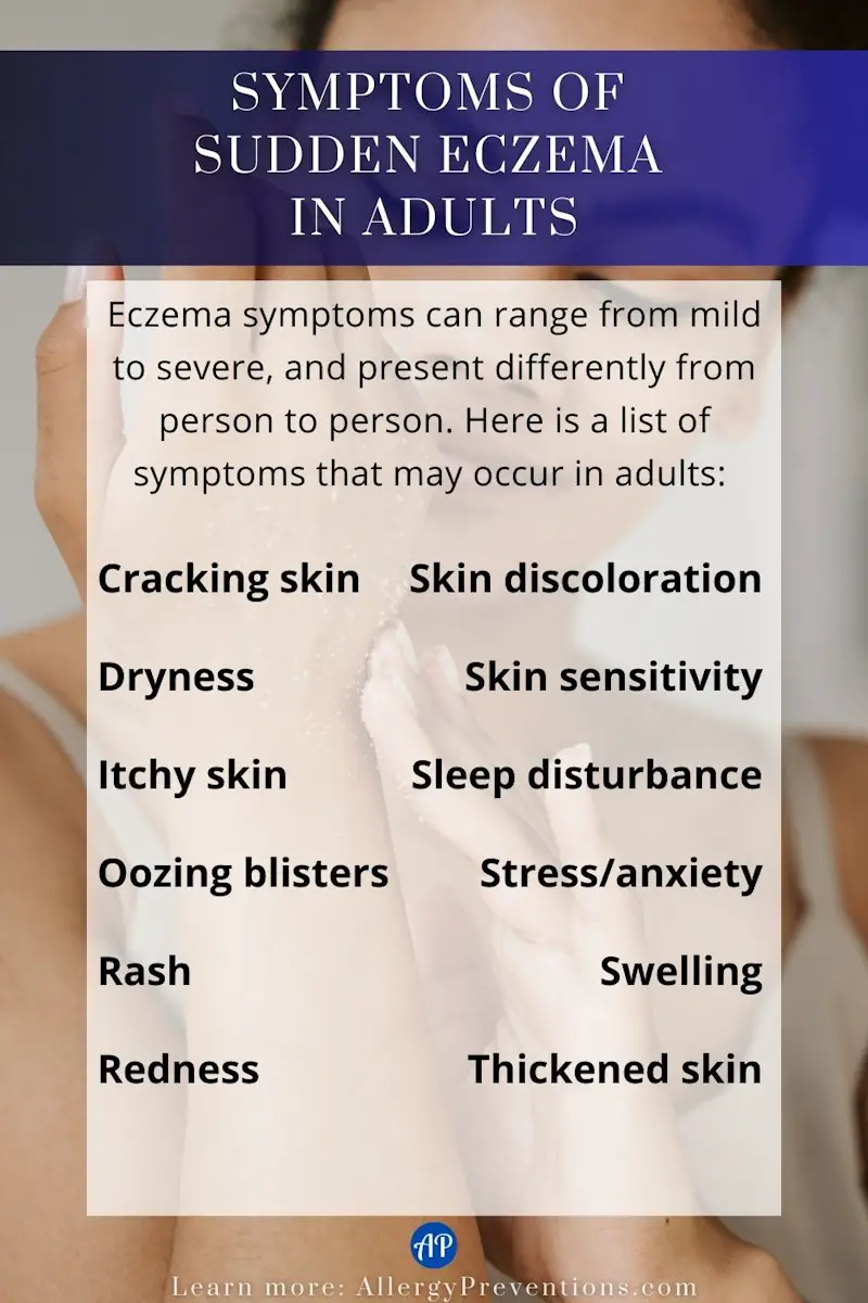 Symptoms of sudden eczema in adults infographic. Eczema symptoms can range from mild to severe, and present differently from person to person. Here is a list of symptoms that may occur in adults: Cracking skin, dryness, itchy skin, oozing blisters, rash, redness, skin discoloration, skin sensitivity, sleep disturbance, stress/anxiety, swelling, thickened skin.